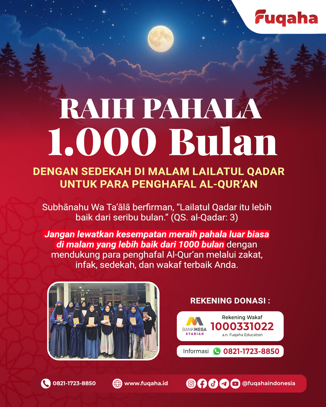 RAIH PAHALA 1000 BULAN
Dengan Sedekah di Malam Lailatul Qadar untuk Para Penghafal Al-Qur’an
Subhānahu Wa Ta’ālā berfirman, “Lailatul Qadar itu lebih baik daripada seribu bulan.” (QS. al-Qadar: 3)
Jangan lewatkan kesempatan meraih pahala luar biasa di malam yang lebih baik dari 1000 bulan dengan mendukung para penghafal Al-Qur’an melalui zakat, infak, sedekah, dan wakaf terbaik Anda.
Salurkan donasi melalui:
Bank Mega Syariah
No. Rekening: 1000331022
a.n. Fuqaha Education
📞 Informasi: 0821-1723-8850
Semoga setiap rupiah yang Anda sedekahkan menjadi cahaya pahala yang terus mengalir.