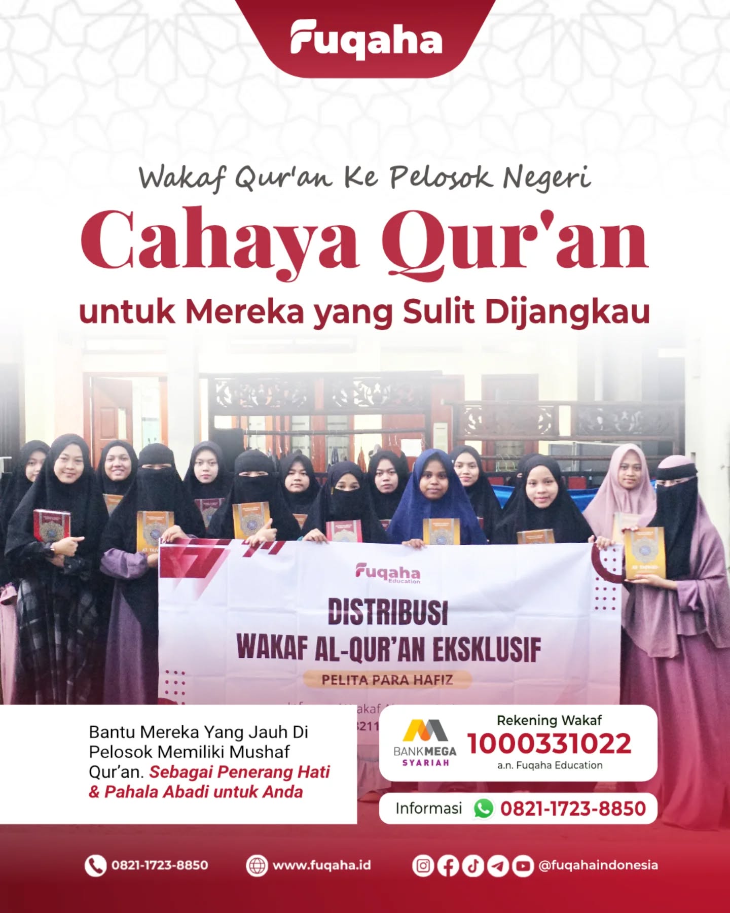 WAKAF QUR’AN KE PELOSOK NEGERI
Cahaya Qur’an untuk Mereka yang Sulit Dijangkau
Bantu Mereka Yang Jauh Di Pelosok
Memiliki Mushaf Qur’an
Sebagai Penerang Hati
Dan Pahala Abadi Untuk Anda
Bank Mega Syariah
Nomor Rekening: 1000331022
a.n. Fuqaha Education
Informasi: 082117238850